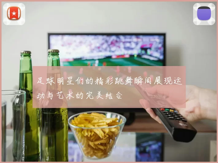 足球明星们的精彩跳舞瞬间展现运动与艺术的完美结合