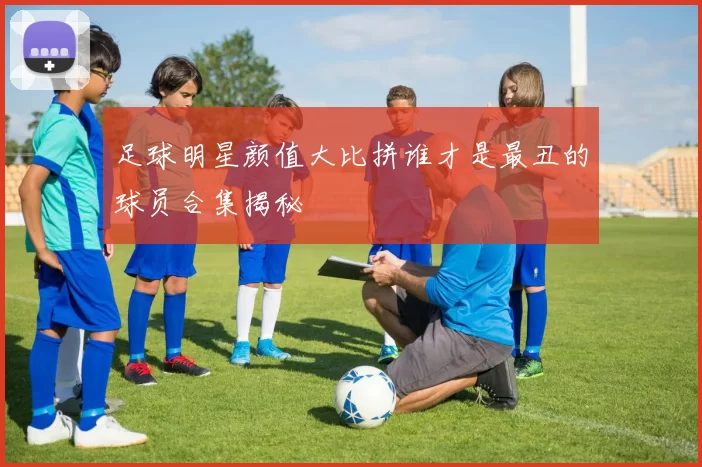 足球明星颜值大比拼谁才是最丑的球员合集揭秘