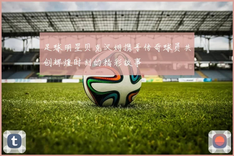足球明星贝克汉姆携手传奇球员共创辉煌时刻的精彩故事