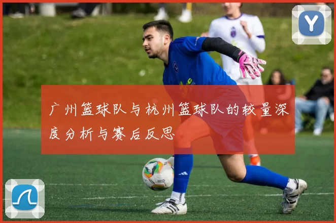广州篮球队与杭州篮球队的较量深度分析与赛后反思