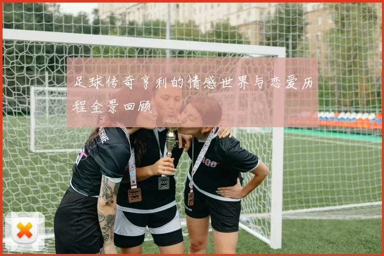 足球传奇亨利的情感世界与恋爱历程全景回顾