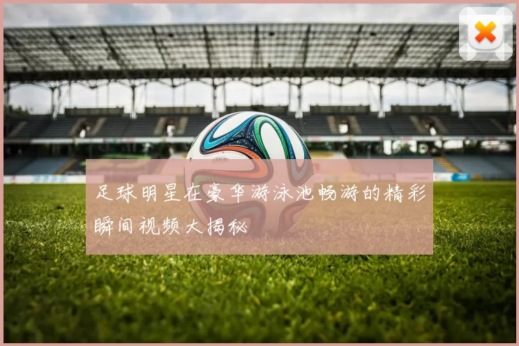 足球明星在豪华游泳池畅游的精彩瞬间视频大揭秘