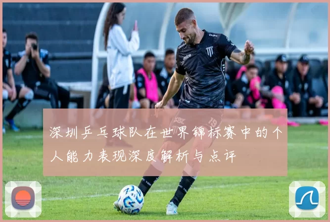 深圳乒乓球队在世界锦标赛中的个人能力表现深度解析与点评