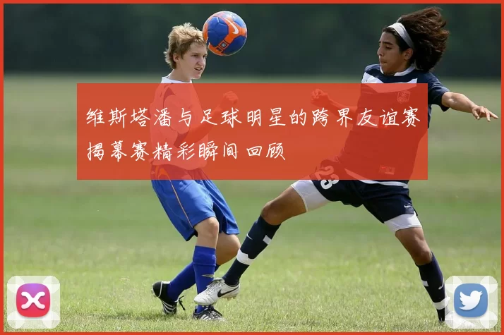 维斯塔潘与足球明星的跨界友谊赛揭幕赛精彩瞬间回顾