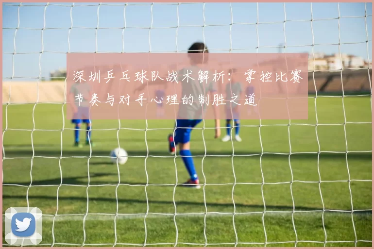 深圳乒乓球队战术解析：掌控比赛节奏与对手心理的制胜之道