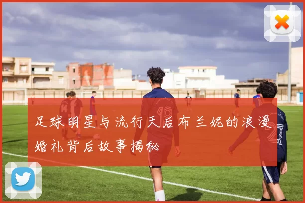 足球明星与流行天后布兰妮的浪漫婚礼背后故事揭秘