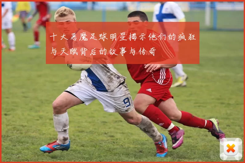 十大恶魔足球明星揭示他们的疯狂与天赋背后的故事与传奇