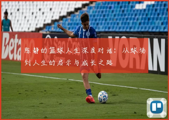陈静的篮球人生深度对话：从球场到人生的启示与成长之路