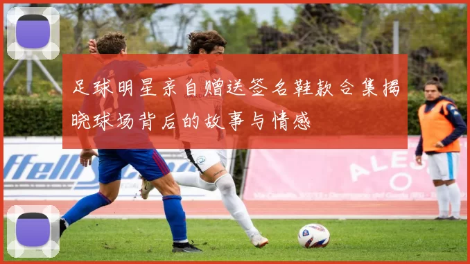 足球明星亲自赠送签名鞋款合集揭晓球场背后的故事与情感