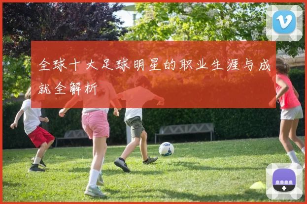 全球十大足球明星的职业生涯与成就全解析