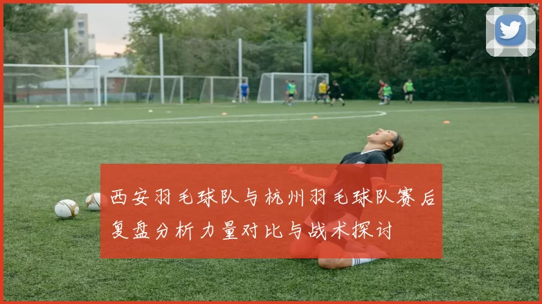 西安羽毛球队与杭州羽毛球队赛后复盘分析力量对比与战术探讨