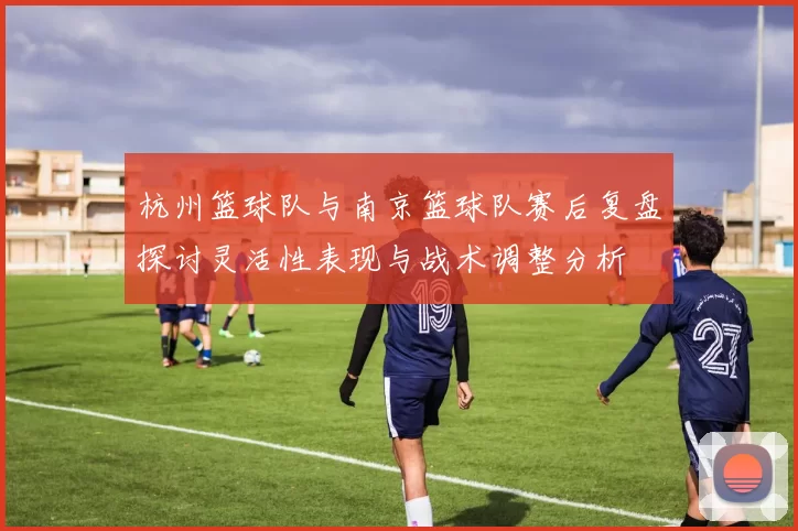 杭州篮球队与南京篮球队赛后复盘探讨灵活性表现与战术调整分析