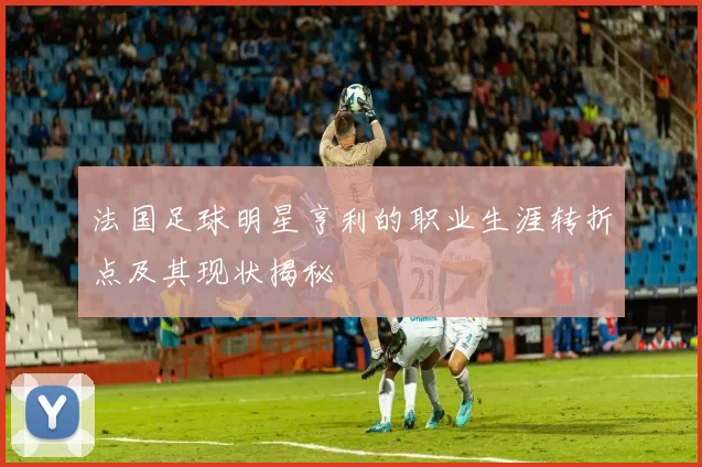 法国足球明星亨利的职业生涯转折点及其现状揭秘