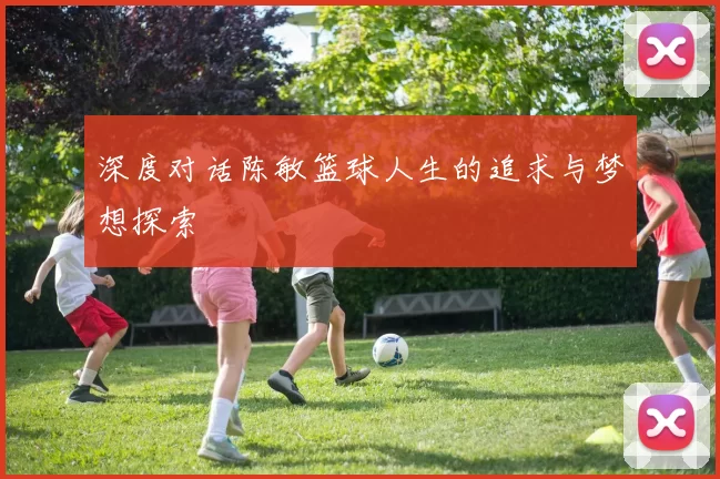 深度对话陈敏篮球人生的追求与梦想探索