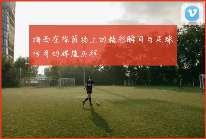梅西在绿茵场上的精彩瞬间与足球传奇的辉煌历程