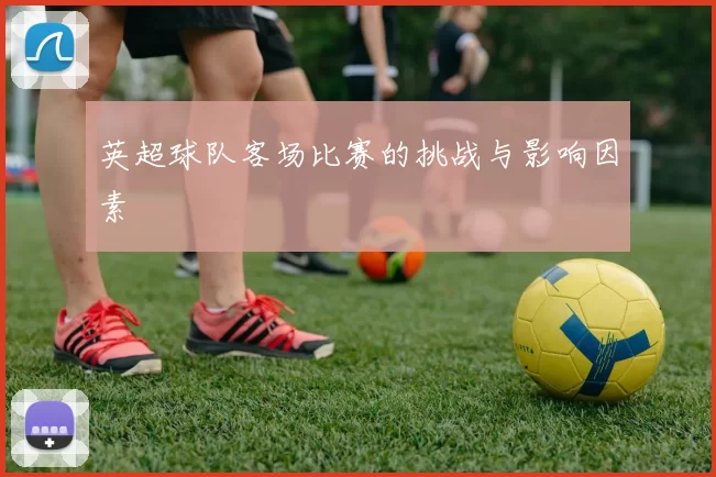 英超球队客场比赛的挑战与影响因素