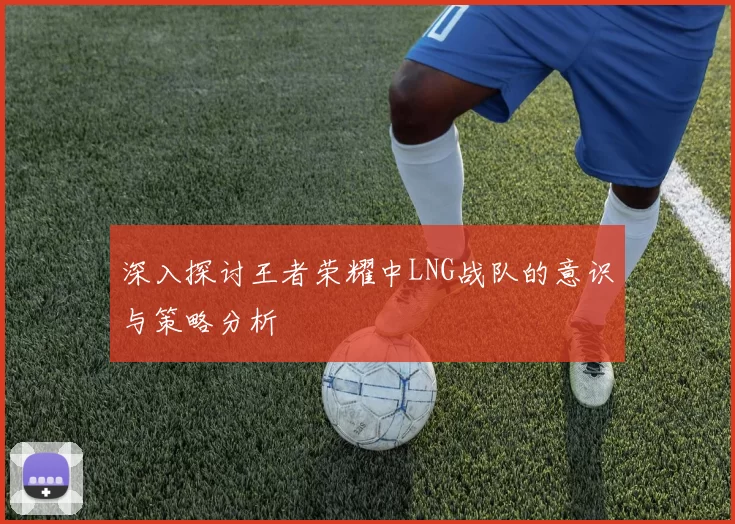 深入探讨王者荣耀中LNG战队的意识与策略分析