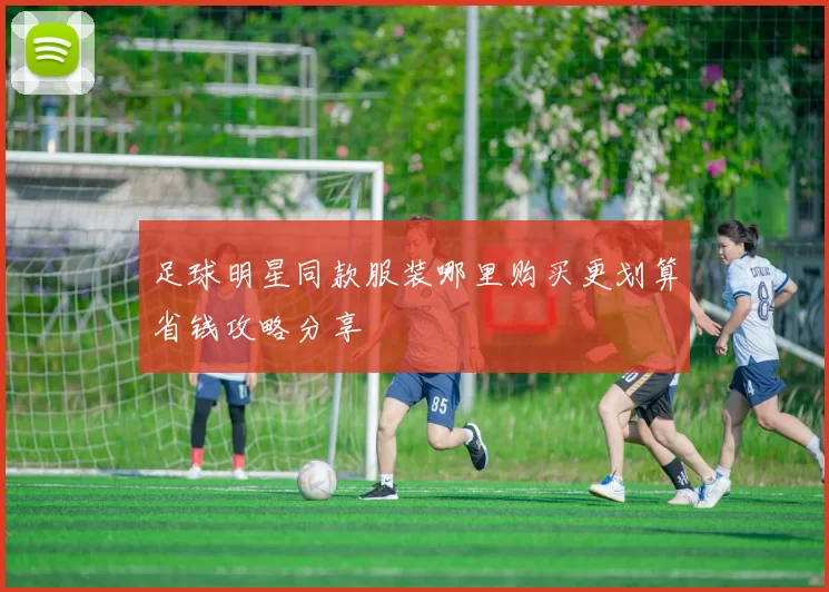 足球明星同款服装哪里购买更划算省钱攻略分享