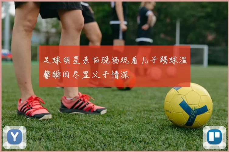 足球明星亲临现场观看儿子踢球温馨瞬间尽显父子情深