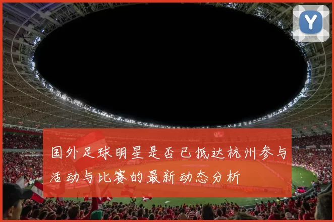 国外足球明星是否已抵达杭州参与活动与比赛的最新动态分析