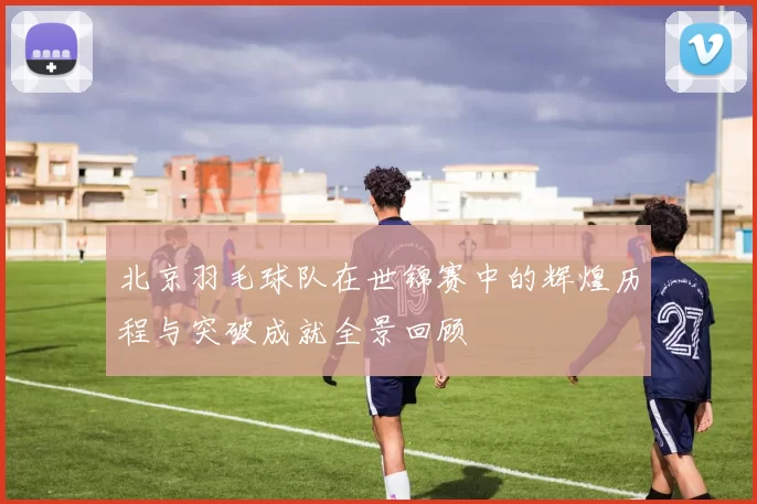 北京羽毛球队在世锦赛中的辉煌历程与突破成就全景回顾