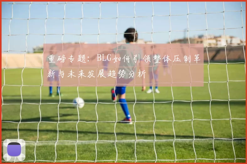 重磅专题：BLG如何引领整体压制革新与未来发展趋势分析