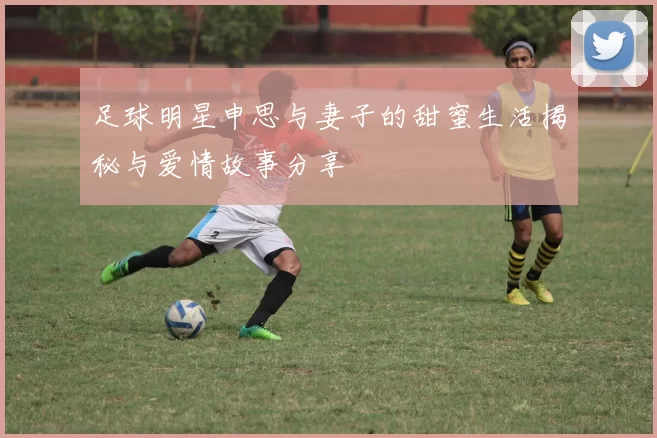 足球明星申思与妻子的甜蜜生活揭秘与爱情故事分享