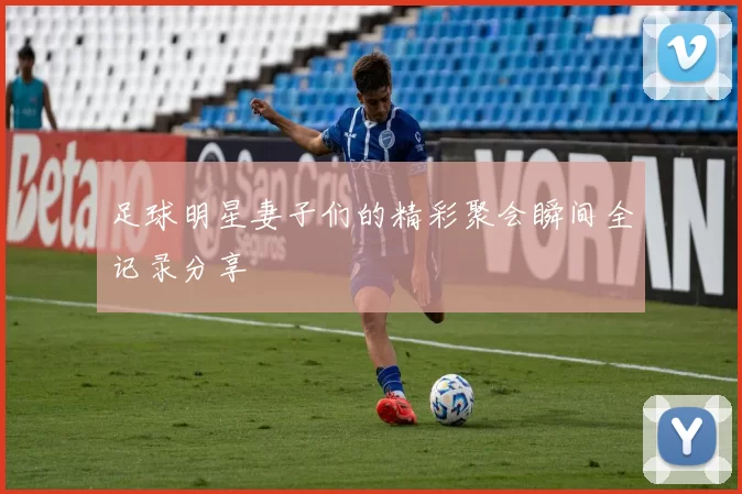 足球明星妻子们的精彩聚会瞬间全记录分享
