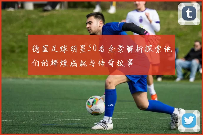 德国足球明星50名全景解析探索他们的辉煌成就与传奇故事