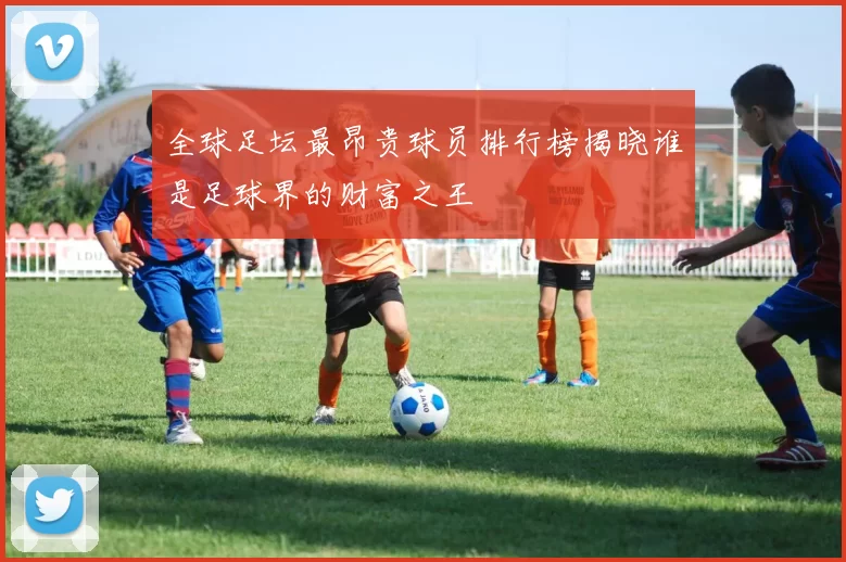 全球足坛最昂贵球员排行榜揭晓谁是足球界的财富之王