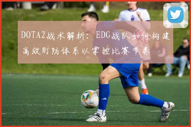 DOTA2战术解析：EDG战队如何构建高效盯防体系以掌控比赛节奏