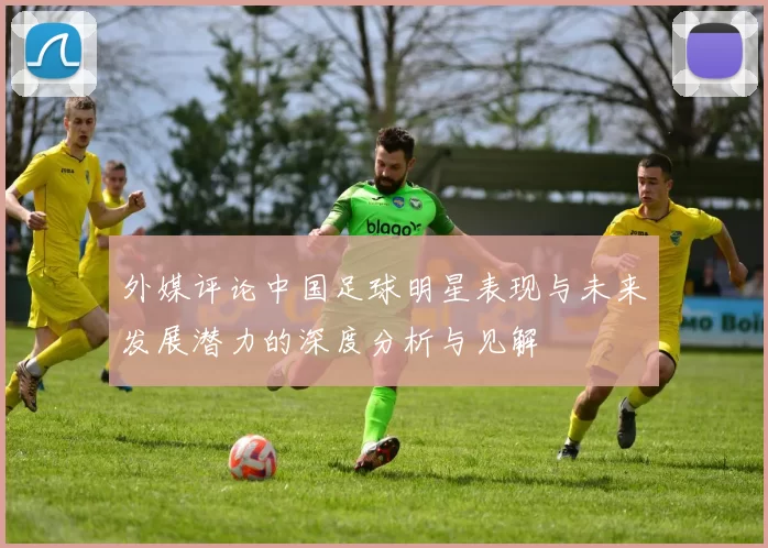 外媒评论中国足球明星表现与未来发展潜力的深度分析与见解