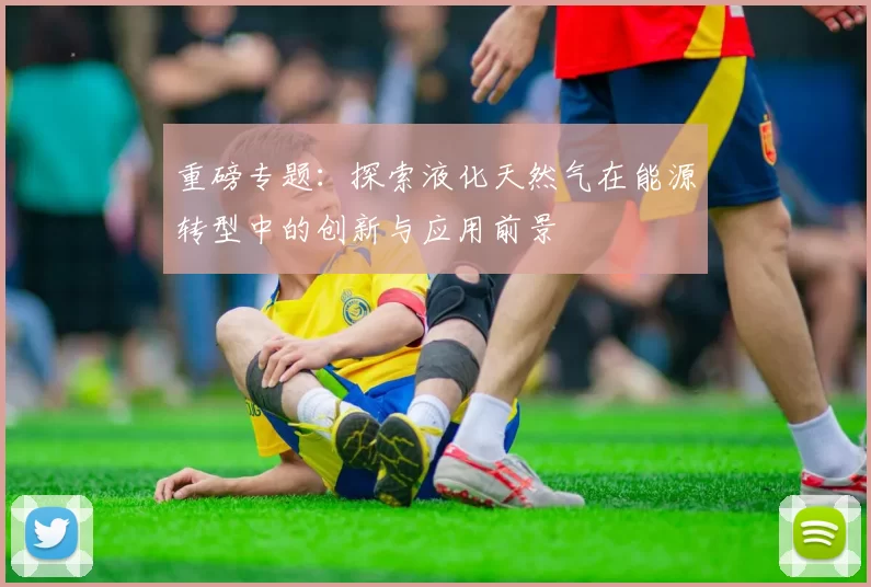 重磅专题：探索液化天然气在能源转型中的创新与应用前景