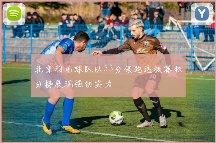 北京羽毛球队以53分领跑选拔赛积分榜展现强劲实力
