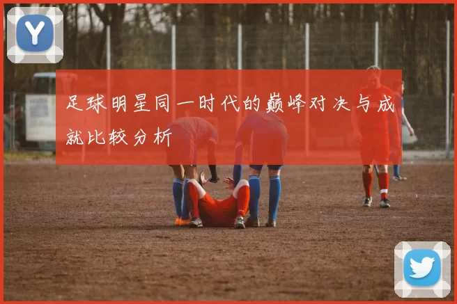 足球明星同一时代的巅峰对决与成就比较分析