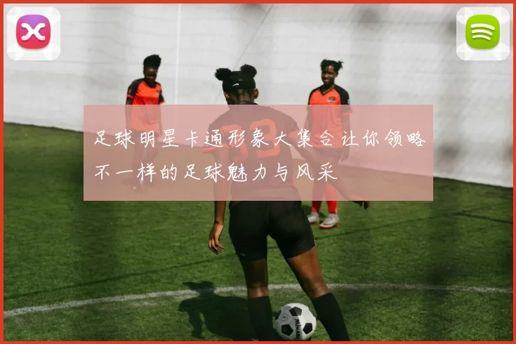 足球明星卡通形象大集合让你领略不一样的足球魅力与风采