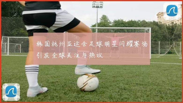 韩国杭州亚运会足球明星闪耀赛场引发全球关注与热议