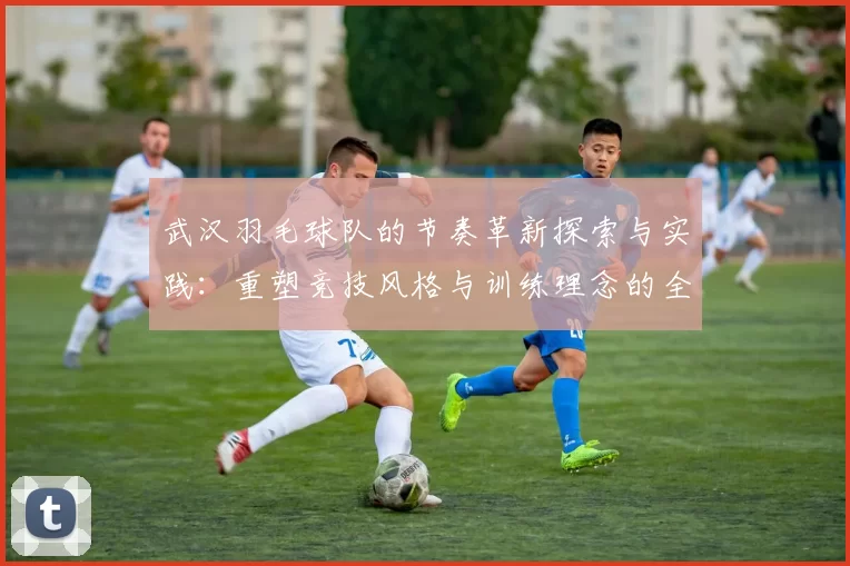 武汉羽毛球队的节奏革新探索与实践：重塑竞技风格与训练理念的全新篇章