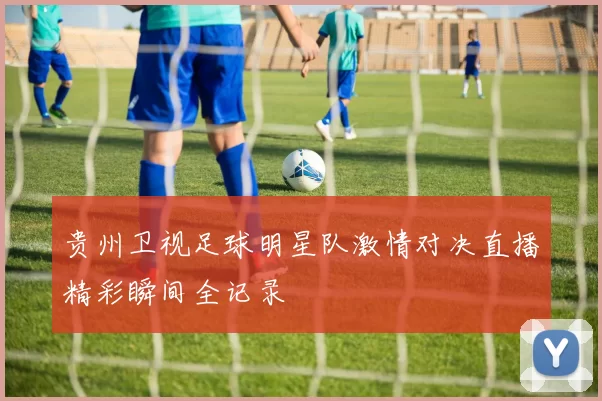 贵州卫视足球明星队激情对决直播精彩瞬间全记录