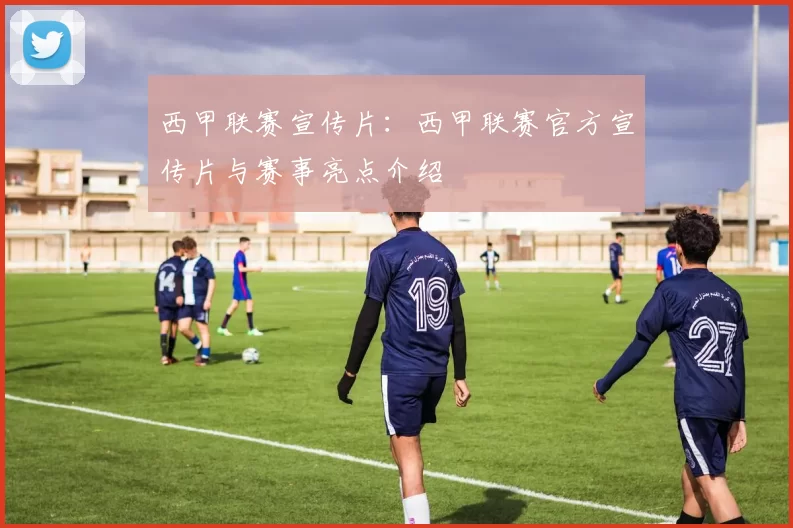 西甲联赛宣传片：西甲联赛官方宣传片与赛事亮点介绍