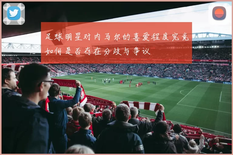 足球明星对内马尔的喜爱程度究竟如何是否存在分歧与争议