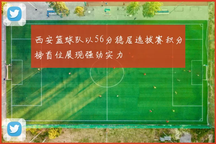 西安篮球队以56分稳居选拔赛积分榜首位展现强劲实力