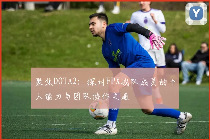 聚焦DOTA2：探讨FPX战队成员的个人能力与团队协作之道