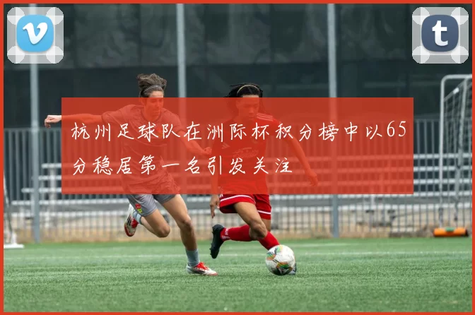 杭州足球队在洲际杯积分榜中以65分稳居第一名引发关注
