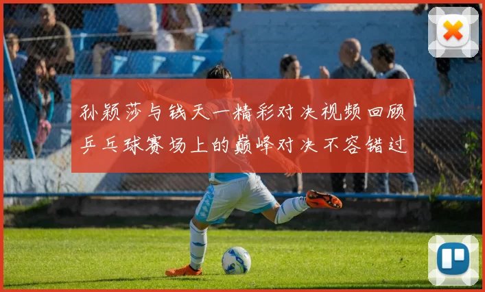 孙颖莎与钱天一精彩对决视频回顾乒乓球赛场上的巅峰对决不容错过