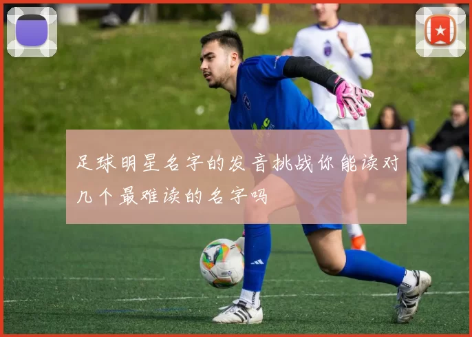 足球明星名字的发音挑战你能读对几个最难读的名字吗