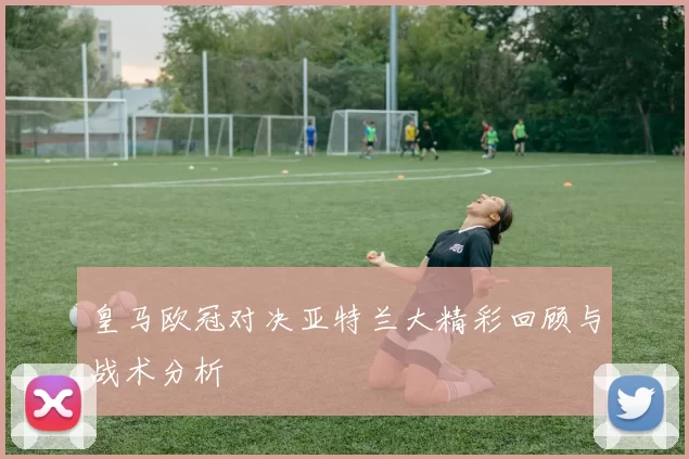 皇马欧冠对决亚特兰大精彩回顾与战术分析