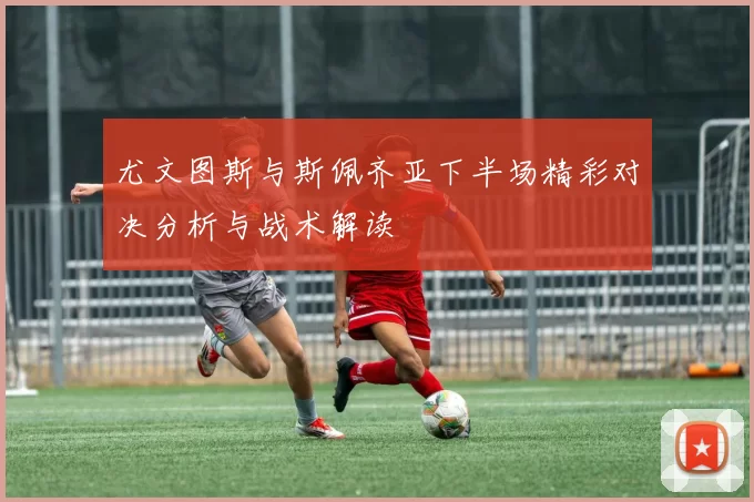 尤文图斯与斯佩齐亚下半场精彩对决分析与战术解读