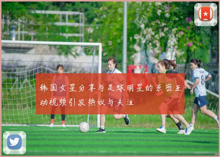 韩国女星分享与足球明星的亲密互动视频引发热议与关注