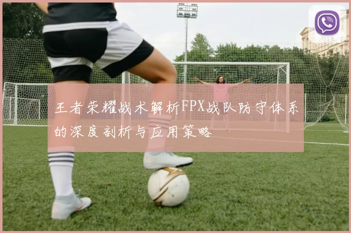 王者荣耀战术解析FPX战队防守体系的深度剖析与应用策略